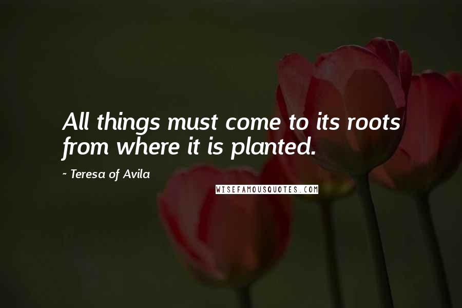 Teresa Of Avila Quotes: All things must come to its roots from where it is planted.