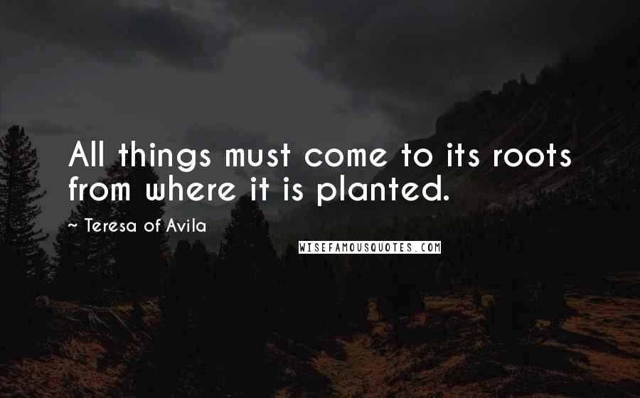 Teresa Of Avila Quotes: All things must come to its roots from where it is planted.