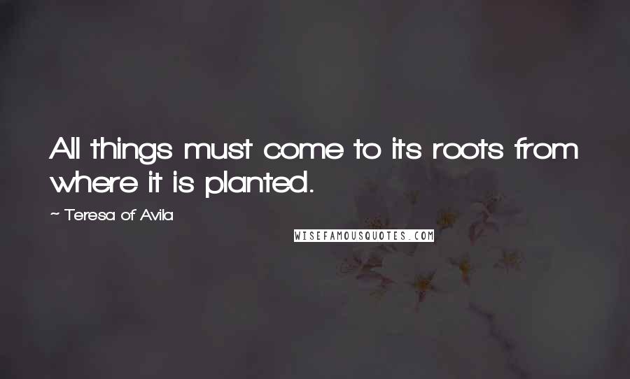 Teresa Of Avila Quotes: All things must come to its roots from where it is planted.