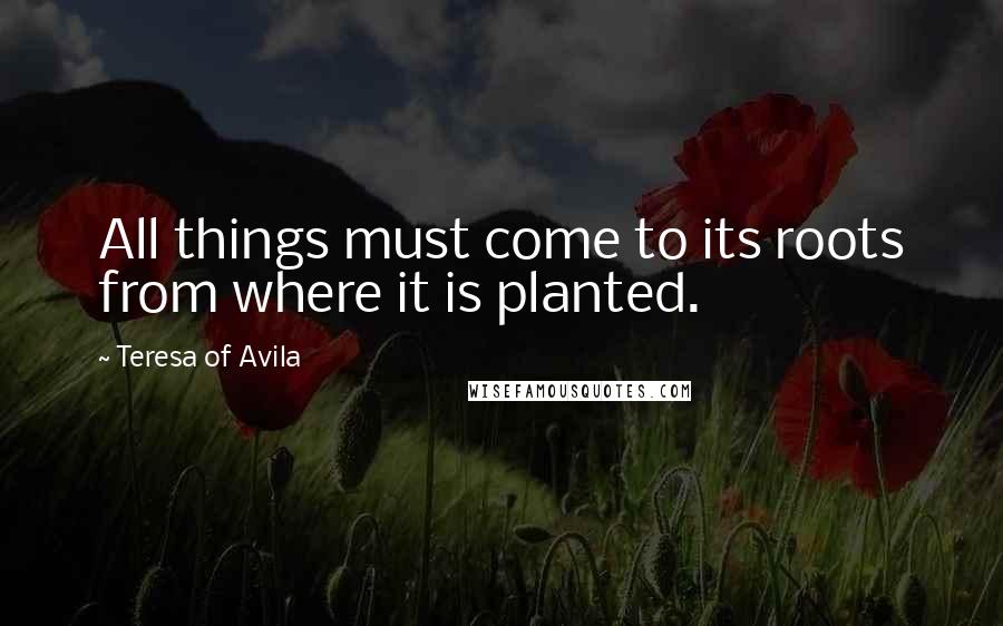 Teresa Of Avila Quotes: All things must come to its roots from where it is planted.