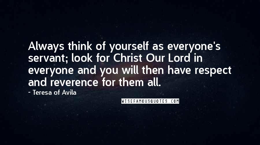 Teresa Of Avila Quotes: Always think of yourself as everyone's servant; look for Christ Our Lord in everyone and you will then have respect and reverence for them all.