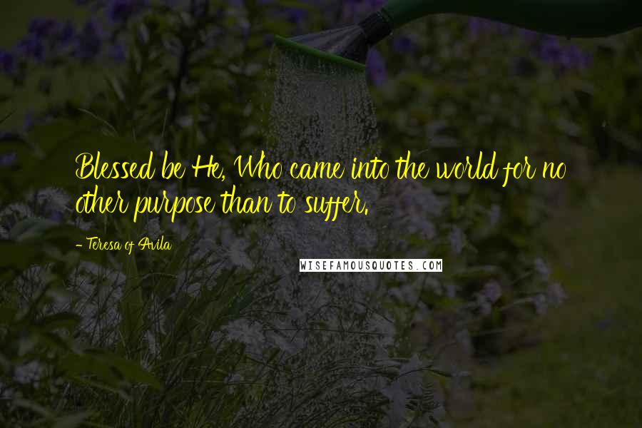 Teresa Of Avila Quotes: Blessed be He, Who came into the world for no other purpose than to suffer.