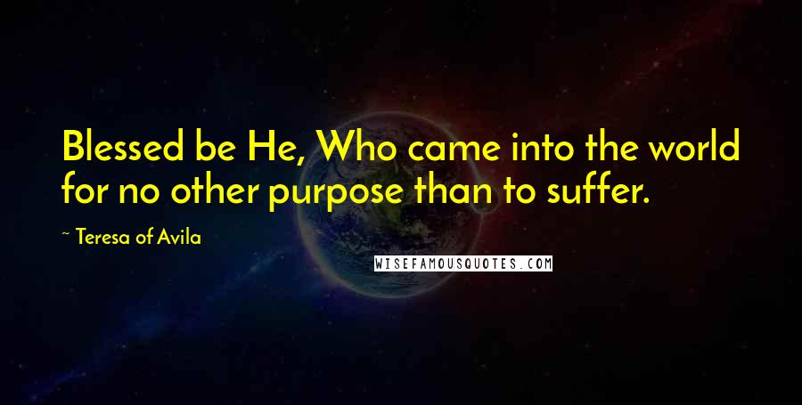 Teresa Of Avila Quotes: Blessed be He, Who came into the world for no other purpose than to suffer.