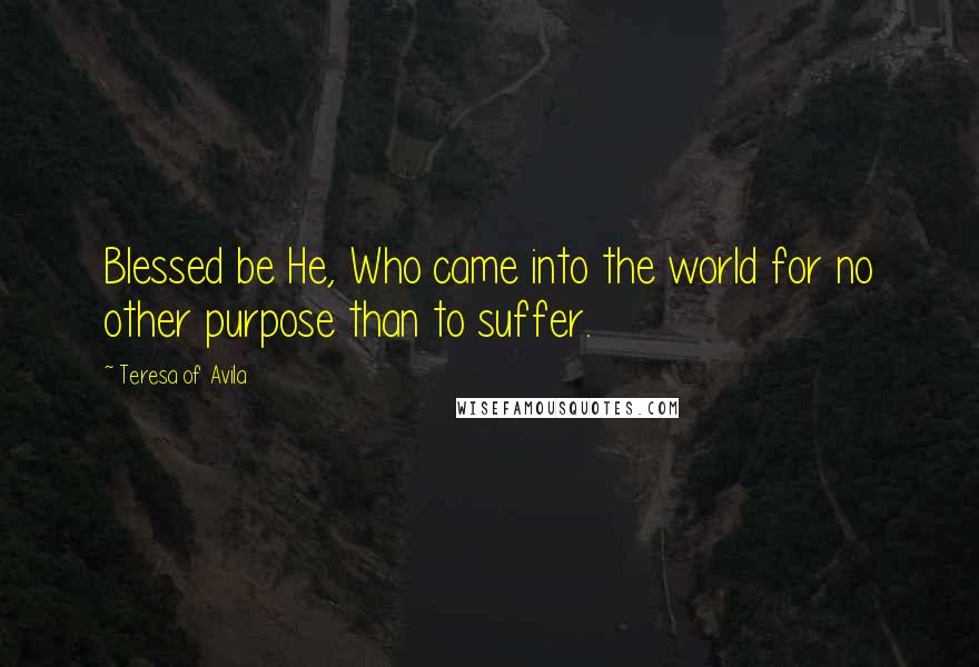 Teresa Of Avila Quotes: Blessed be He, Who came into the world for no other purpose than to suffer.