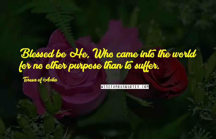 Teresa Of Avila Quotes: Blessed be He, Who came into the world for no other purpose than to suffer.