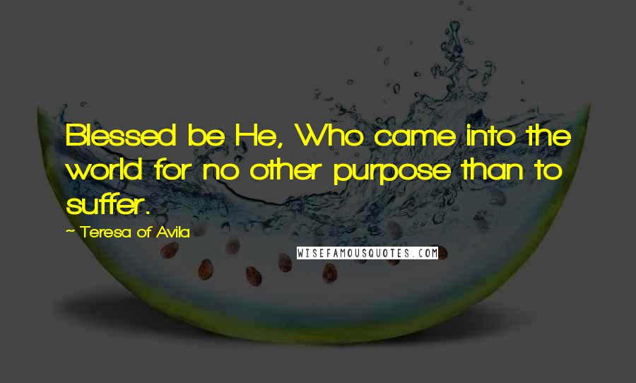 Teresa Of Avila Quotes: Blessed be He, Who came into the world for no other purpose than to suffer.