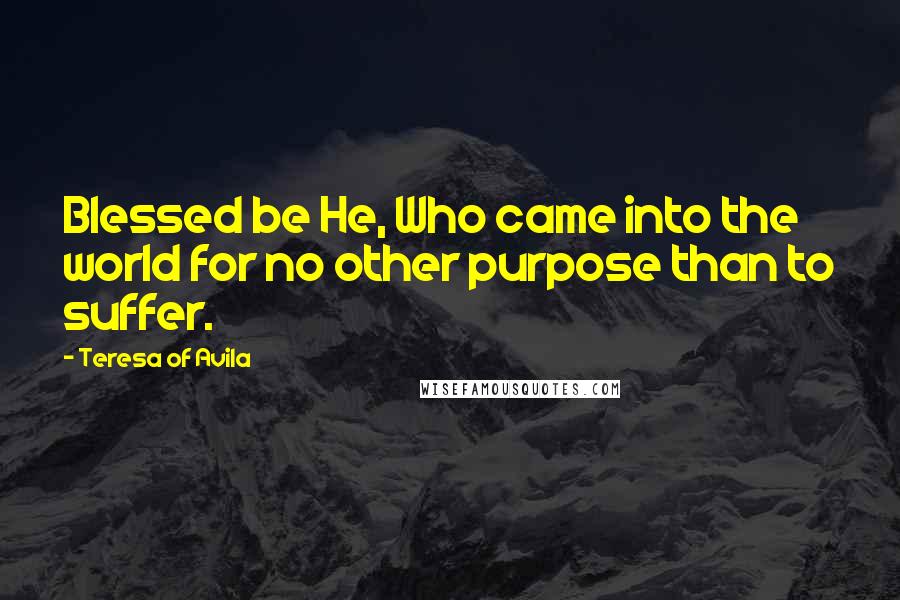 Teresa Of Avila Quotes: Blessed be He, Who came into the world for no other purpose than to suffer.