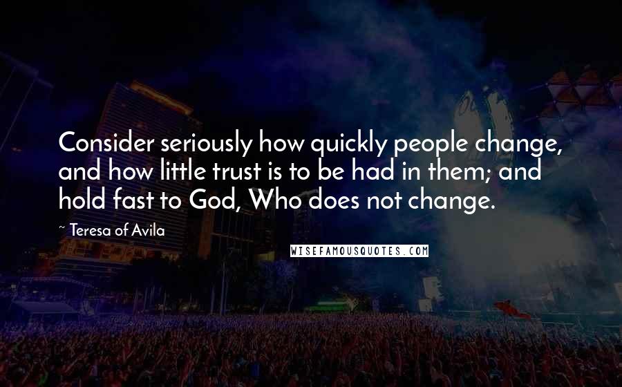 Teresa Of Avila Quotes: Consider seriously how quickly people change, and how little trust is to be had in them; and hold fast to God, Who does not change.