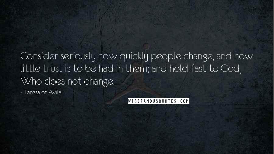 Teresa Of Avila Quotes: Consider seriously how quickly people change, and how little trust is to be had in them; and hold fast to God, Who does not change.