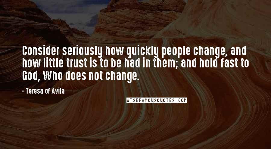 Teresa Of Avila Quotes: Consider seriously how quickly people change, and how little trust is to be had in them; and hold fast to God, Who does not change.