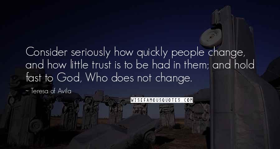 Teresa Of Avila Quotes: Consider seriously how quickly people change, and how little trust is to be had in them; and hold fast to God, Who does not change.