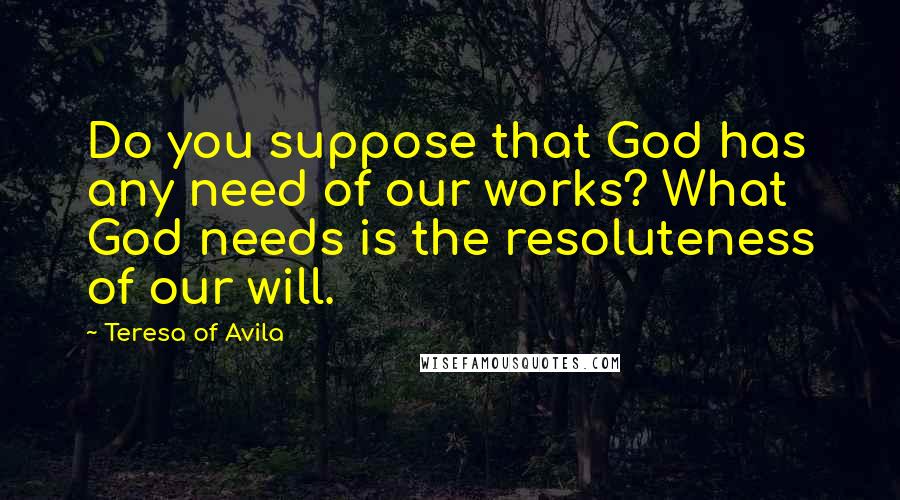 Teresa Of Avila Quotes: Do you suppose that God has any need of our works? What God needs is the resoluteness of our will.