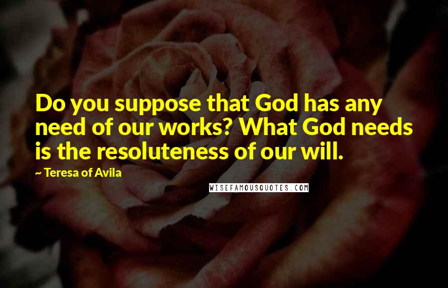 Teresa Of Avila Quotes: Do you suppose that God has any need of our works? What God needs is the resoluteness of our will.