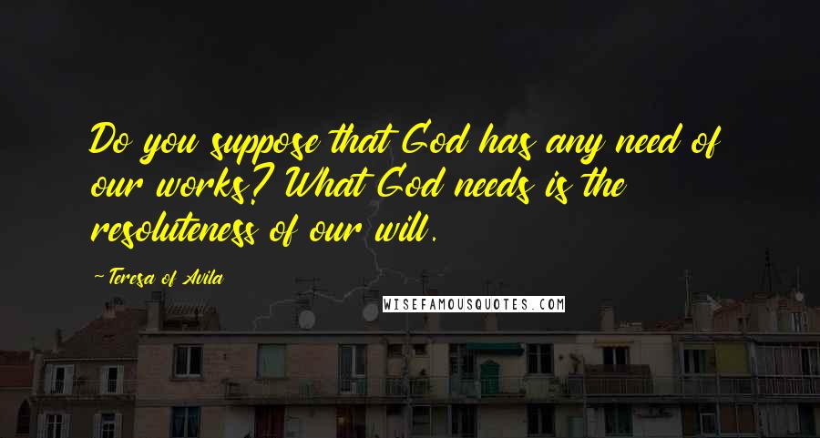 Teresa Of Avila Quotes: Do you suppose that God has any need of our works? What God needs is the resoluteness of our will.