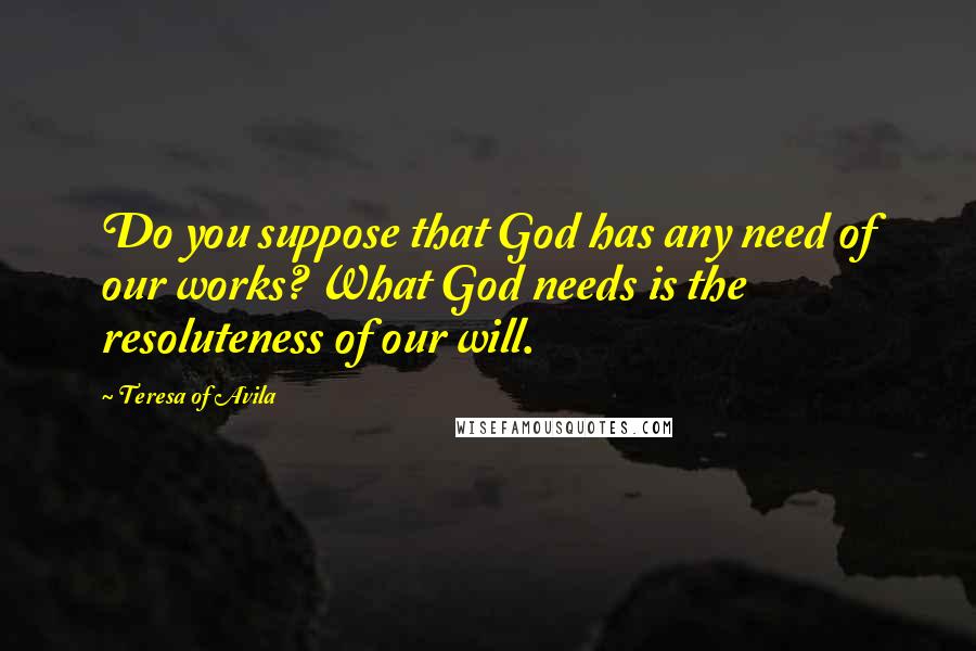 Teresa Of Avila Quotes: Do you suppose that God has any need of our works? What God needs is the resoluteness of our will.