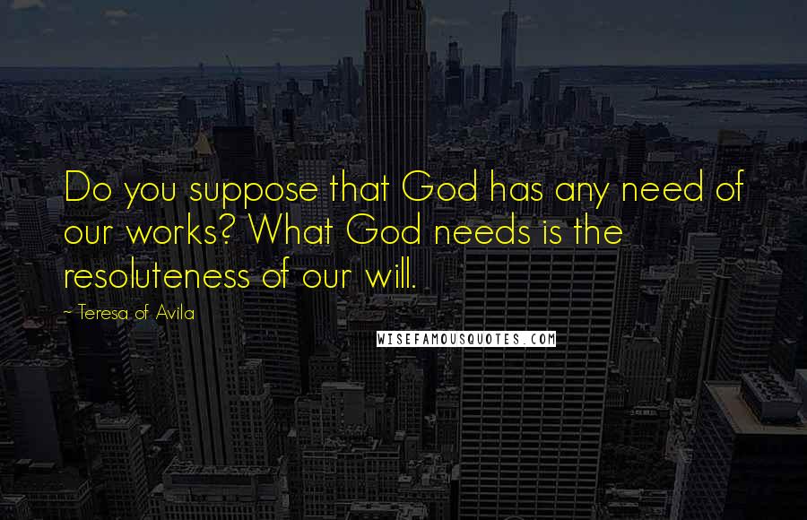 Teresa Of Avila Quotes: Do you suppose that God has any need of our works? What God needs is the resoluteness of our will.