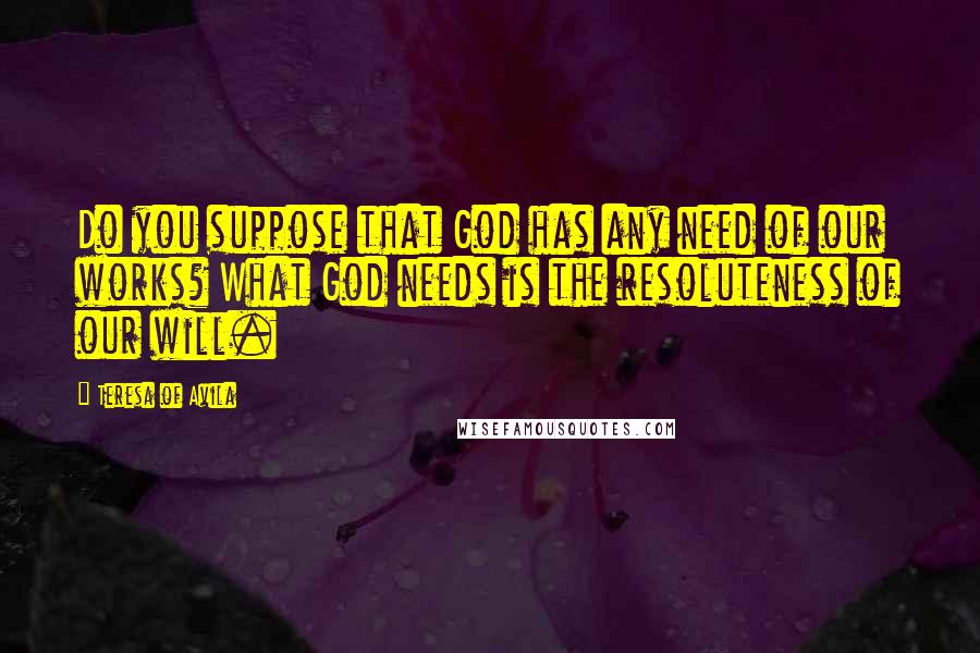 Teresa Of Avila Quotes: Do you suppose that God has any need of our works? What God needs is the resoluteness of our will.