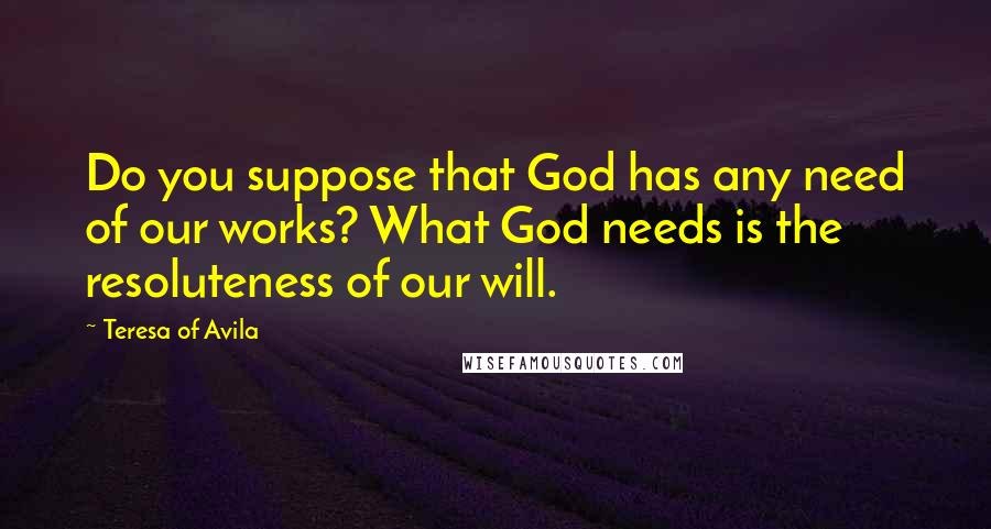 Teresa Of Avila Quotes: Do you suppose that God has any need of our works? What God needs is the resoluteness of our will.