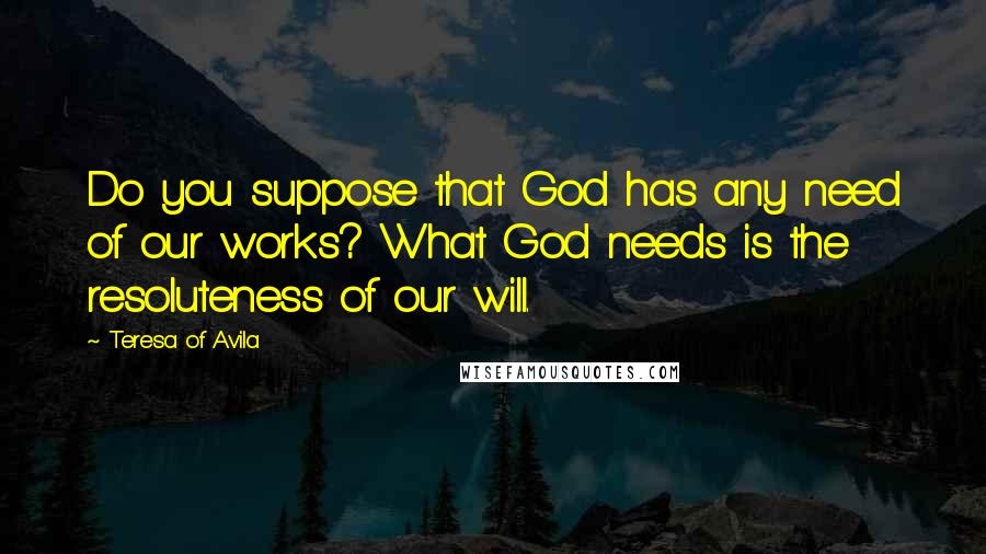 Teresa Of Avila Quotes: Do you suppose that God has any need of our works? What God needs is the resoluteness of our will.