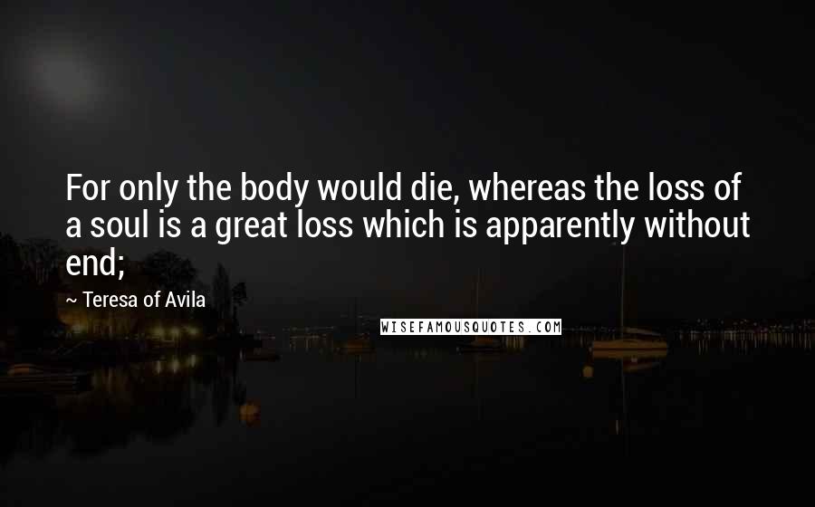 Teresa Of Avila Quotes: For only the body would die, whereas the loss of a soul is a great loss which is apparently without end;