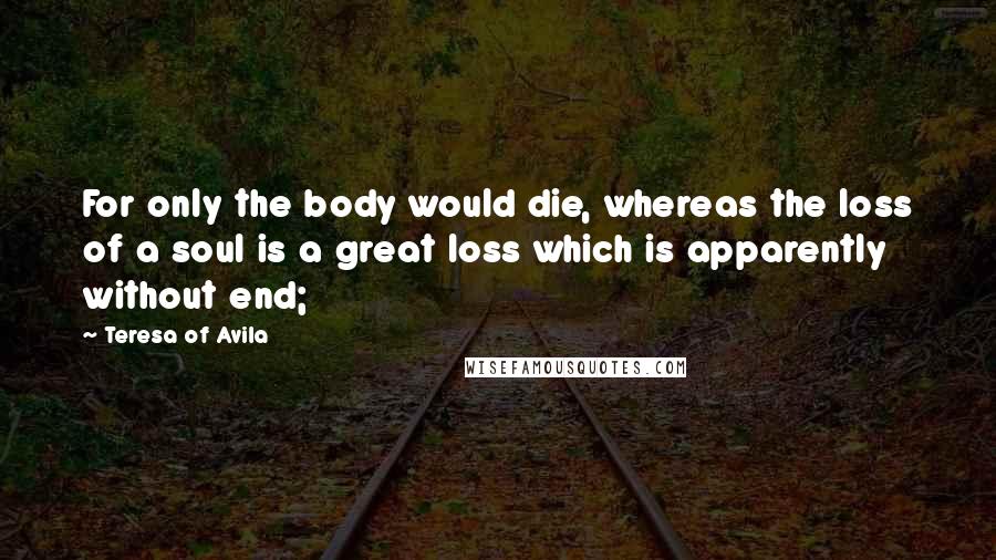 Teresa Of Avila Quotes: For only the body would die, whereas the loss of a soul is a great loss which is apparently without end;