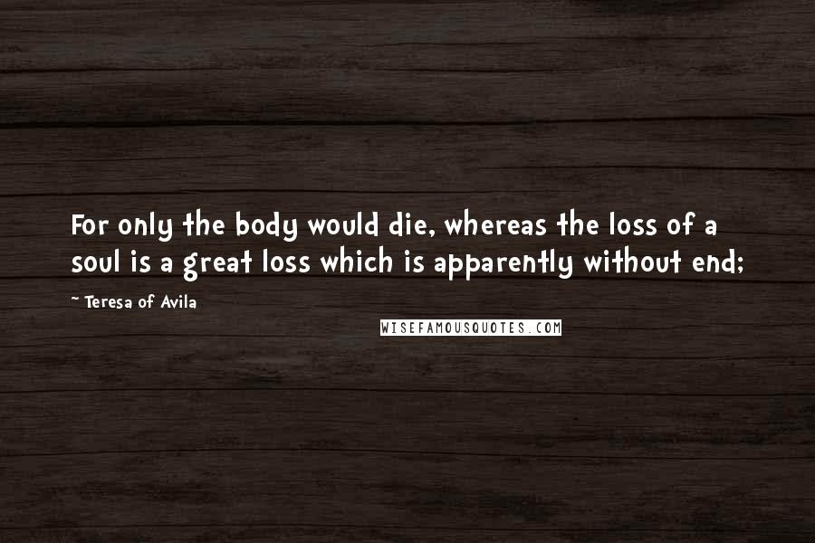 Teresa Of Avila Quotes: For only the body would die, whereas the loss of a soul is a great loss which is apparently without end;