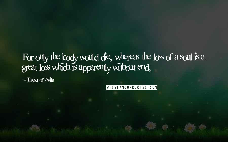 Teresa Of Avila Quotes: For only the body would die, whereas the loss of a soul is a great loss which is apparently without end;