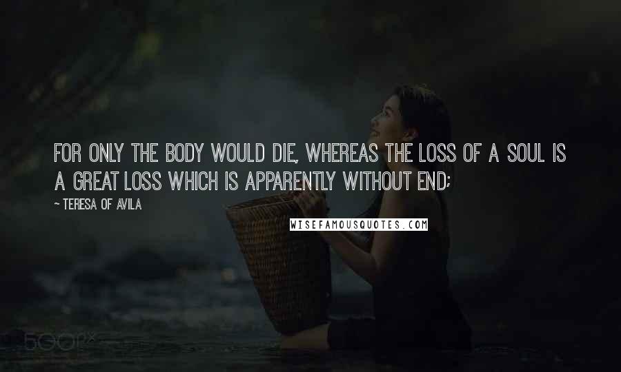 Teresa Of Avila Quotes: For only the body would die, whereas the loss of a soul is a great loss which is apparently without end;