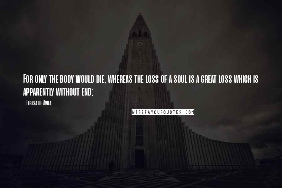 Teresa Of Avila Quotes: For only the body would die, whereas the loss of a soul is a great loss which is apparently without end;