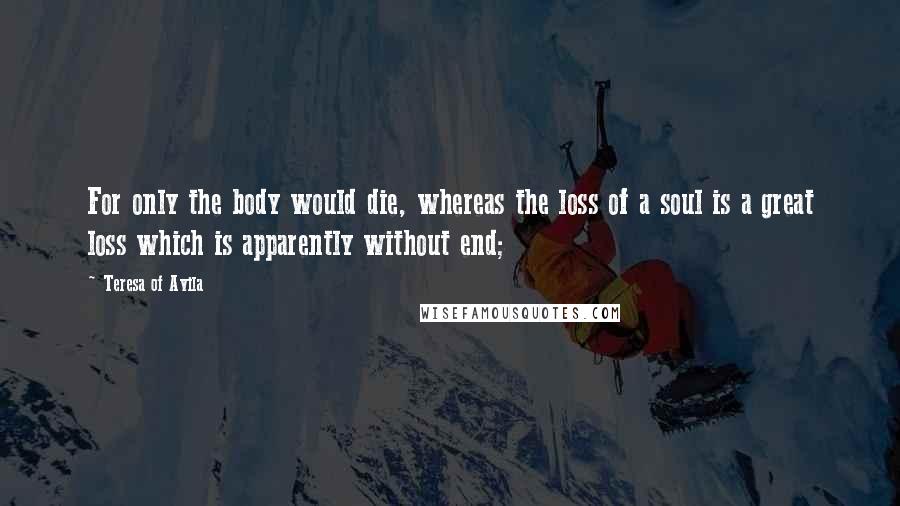 Teresa Of Avila Quotes: For only the body would die, whereas the loss of a soul is a great loss which is apparently without end;