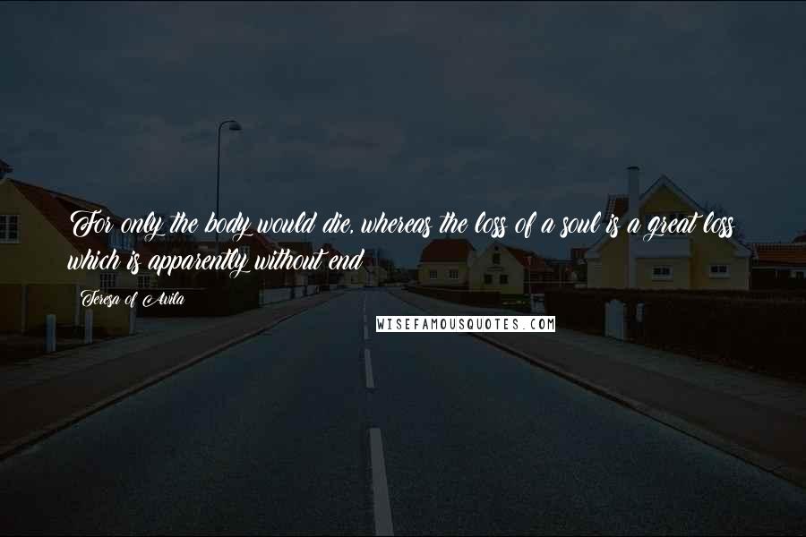 Teresa Of Avila Quotes: For only the body would die, whereas the loss of a soul is a great loss which is apparently without end;