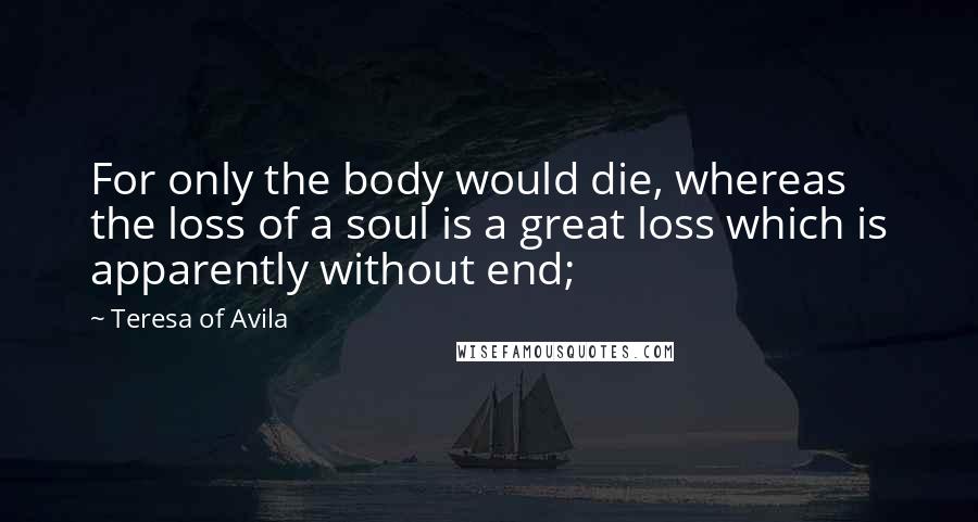 Teresa Of Avila Quotes: For only the body would die, whereas the loss of a soul is a great loss which is apparently without end;