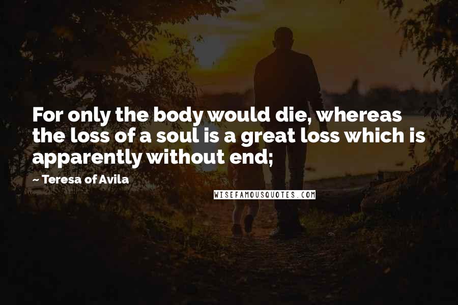 Teresa Of Avila Quotes: For only the body would die, whereas the loss of a soul is a great loss which is apparently without end;