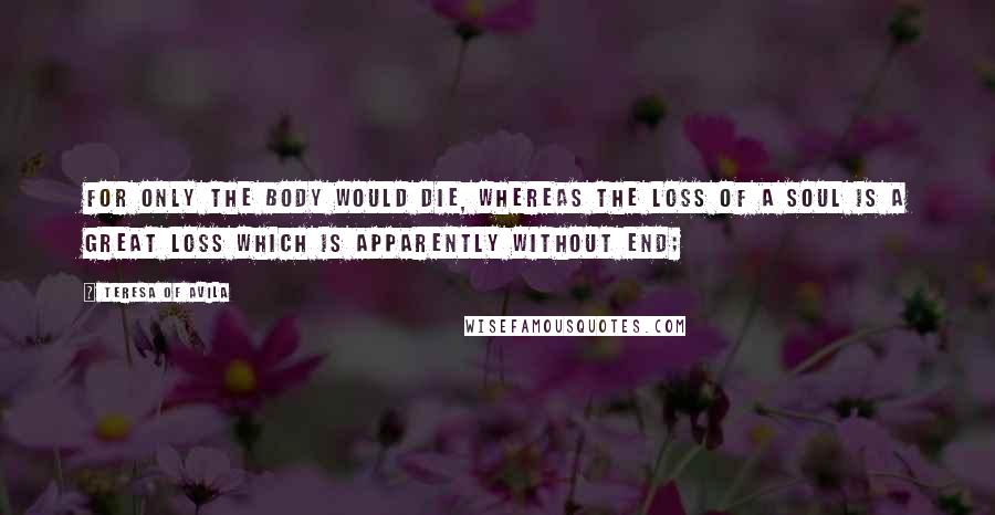 Teresa Of Avila Quotes: For only the body would die, whereas the loss of a soul is a great loss which is apparently without end;