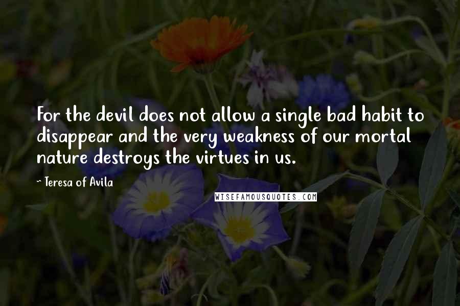 Teresa Of Avila Quotes: For the devil does not allow a single bad habit to disappear and the very weakness of our mortal nature destroys the virtues in us.