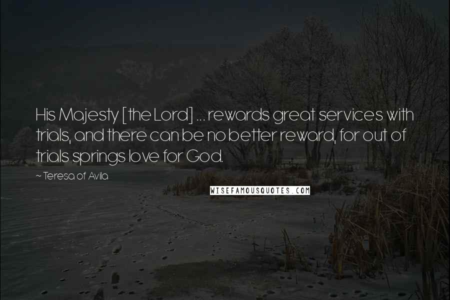 Teresa Of Avila Quotes: His Majesty [the Lord] ... rewards great services with trials, and there can be no better reward, for out of trials springs love for God.