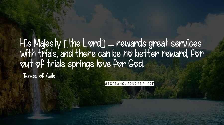 Teresa Of Avila Quotes: His Majesty [the Lord] ... rewards great services with trials, and there can be no better reward, for out of trials springs love for God.