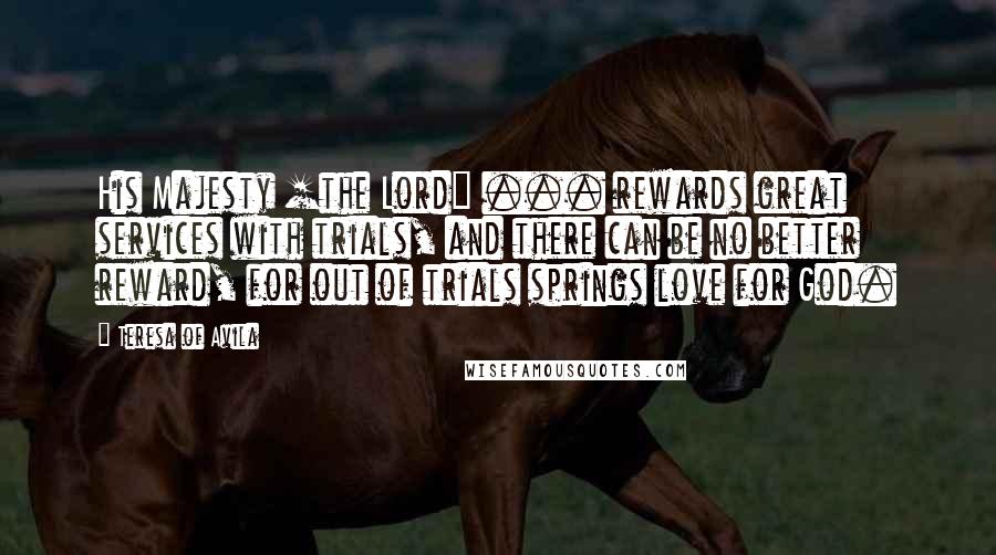 Teresa Of Avila Quotes: His Majesty [the Lord] ... rewards great services with trials, and there can be no better reward, for out of trials springs love for God.
