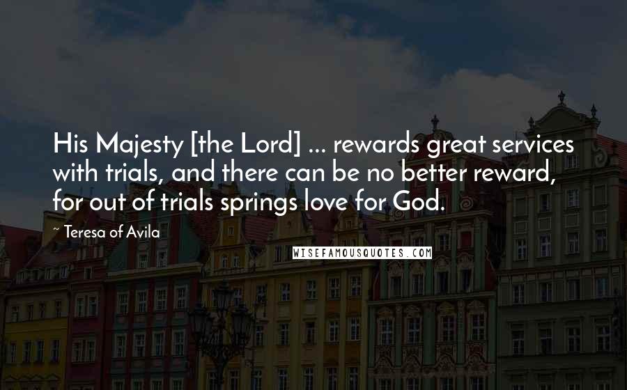 Teresa Of Avila Quotes: His Majesty [the Lord] ... rewards great services with trials, and there can be no better reward, for out of trials springs love for God.