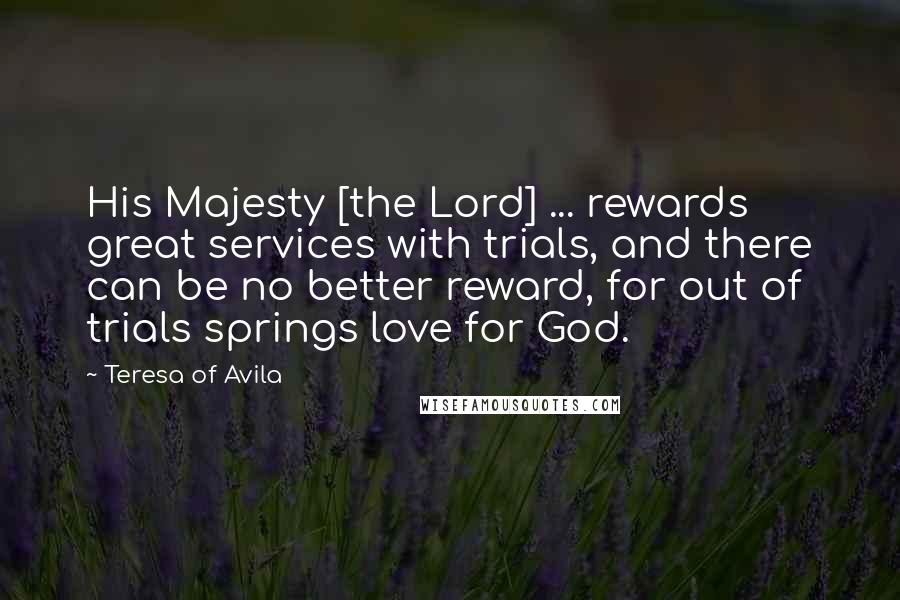 Teresa Of Avila Quotes: His Majesty [the Lord] ... rewards great services with trials, and there can be no better reward, for out of trials springs love for God.