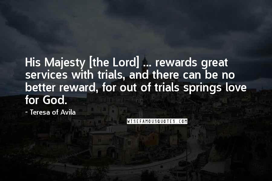 Teresa Of Avila Quotes: His Majesty [the Lord] ... rewards great services with trials, and there can be no better reward, for out of trials springs love for God.