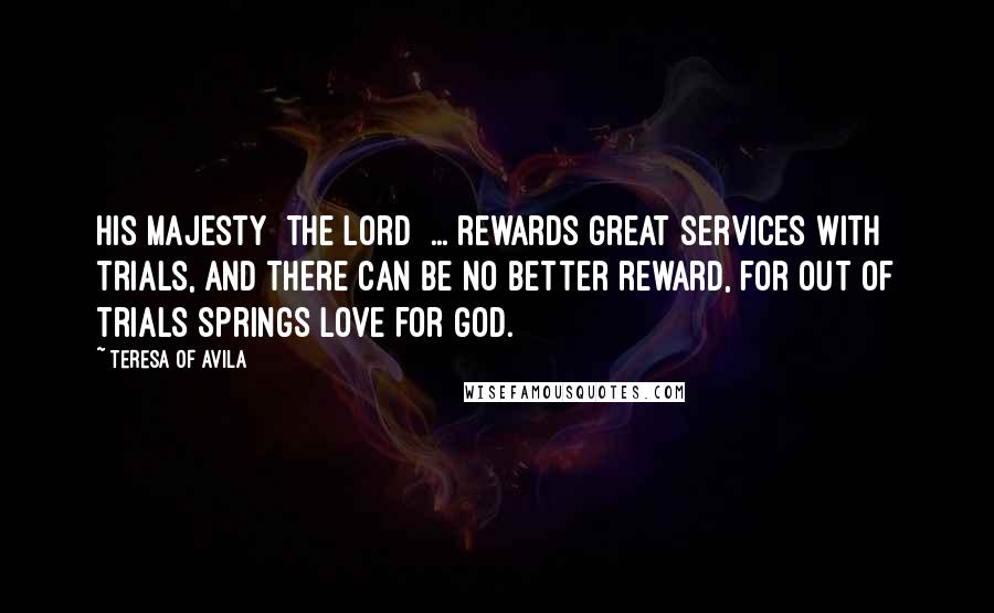 Teresa Of Avila Quotes: His Majesty [the Lord] ... rewards great services with trials, and there can be no better reward, for out of trials springs love for God.