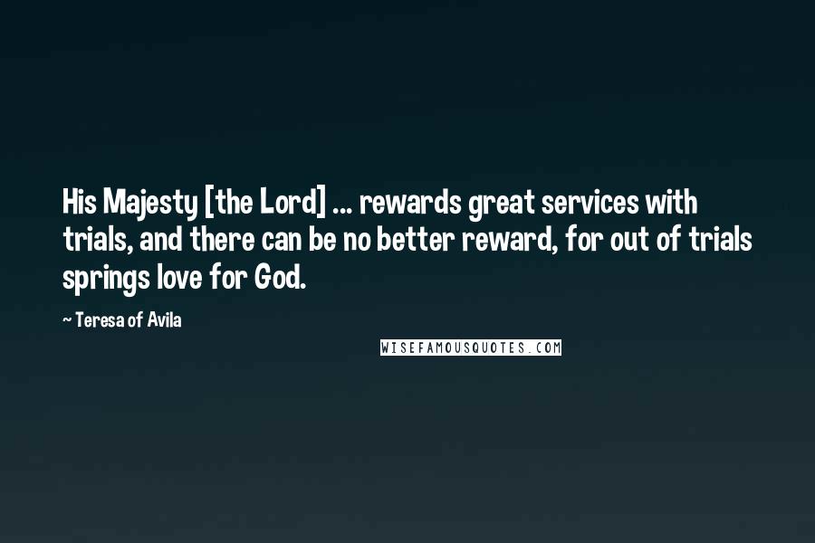 Teresa Of Avila Quotes: His Majesty [the Lord] ... rewards great services with trials, and there can be no better reward, for out of trials springs love for God.