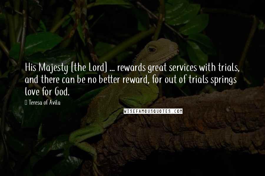 Teresa Of Avila Quotes: His Majesty [the Lord] ... rewards great services with trials, and there can be no better reward, for out of trials springs love for God.