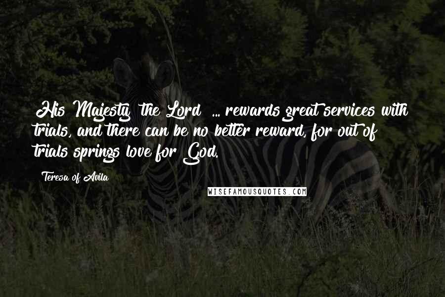 Teresa Of Avila Quotes: His Majesty [the Lord] ... rewards great services with trials, and there can be no better reward, for out of trials springs love for God.