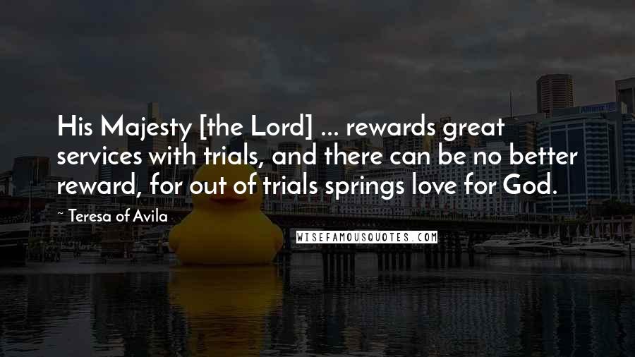 Teresa Of Avila Quotes: His Majesty [the Lord] ... rewards great services with trials, and there can be no better reward, for out of trials springs love for God.