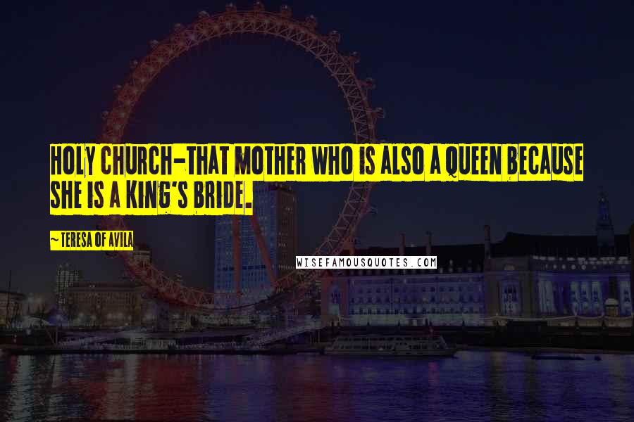 Teresa Of Avila Quotes: Holy church-that mother who is also a queen because she is a king's bride.