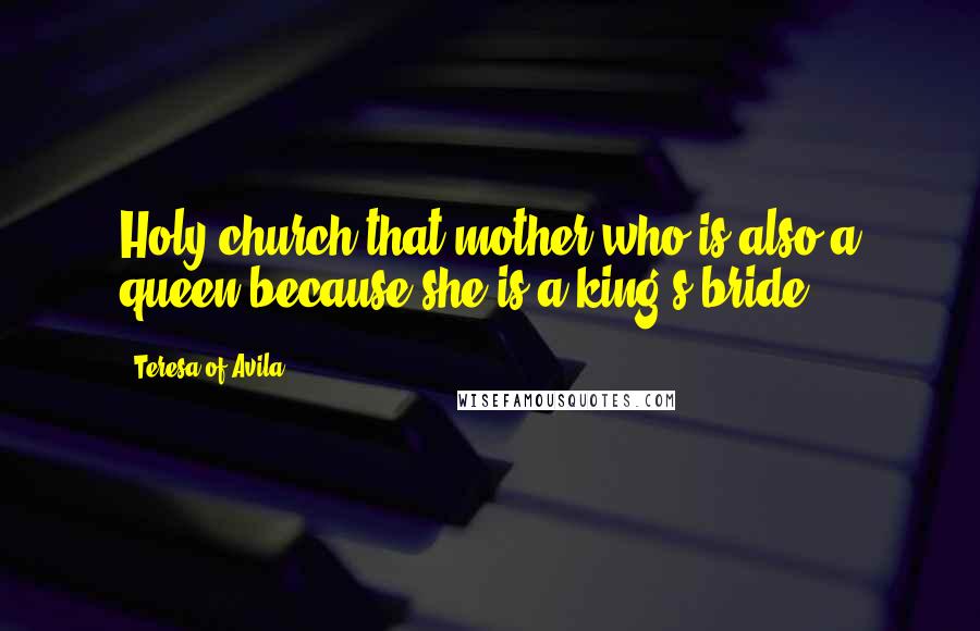 Teresa Of Avila Quotes: Holy church-that mother who is also a queen because she is a king's bride.