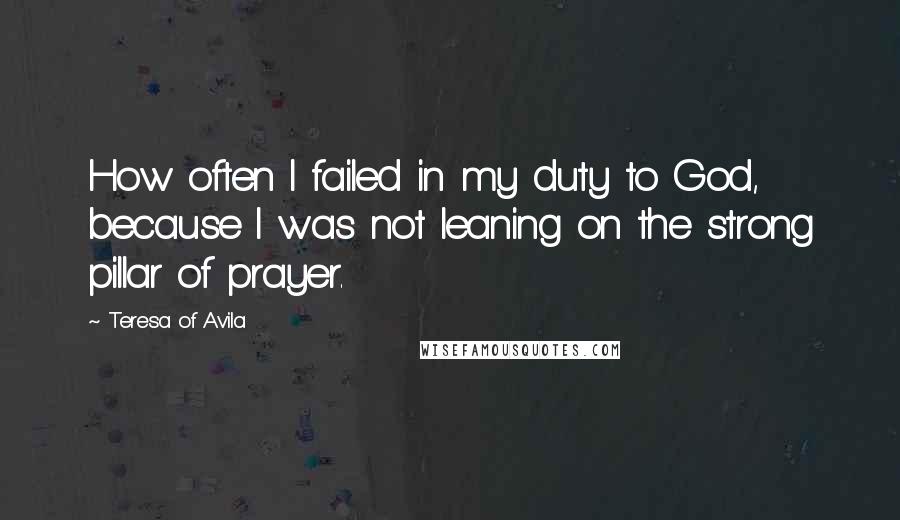 Teresa Of Avila Quotes: How often I failed in my duty to God, because I was not leaning on the strong pillar of prayer.