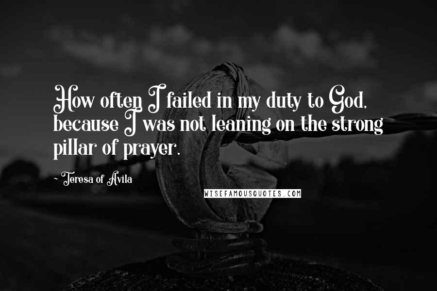 Teresa Of Avila Quotes: How often I failed in my duty to God, because I was not leaning on the strong pillar of prayer.